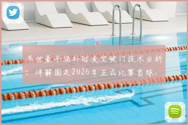 韦世豪半场补时凌空破门技术分析：详解国足2026年正式比赛首球，附韦世豪进球集锦与比赛瞬间回放