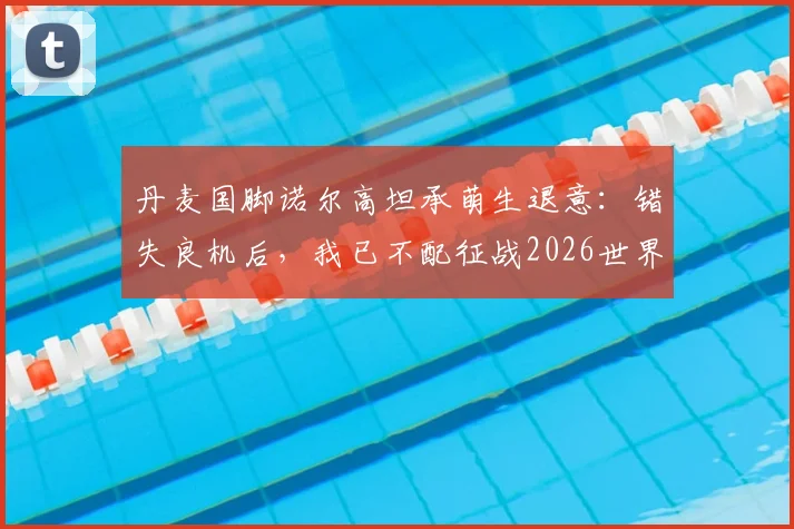 丹麦国脚诺尔高坦承萌生退意：错失良机后，我已不配征战2026世界杯