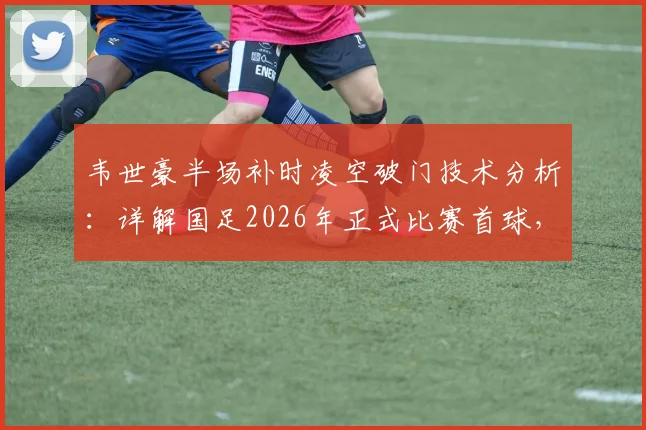 韦世豪半场补时凌空破门技术分析：详解国足2026年正式比赛首球，附韦世豪进球集锦与比赛瞬间回放