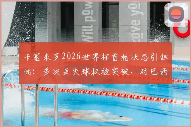 卡塞米罗2026世界杯首轮状态引担忧：多次丢失球权被突破，对巴西队中场影响几何？