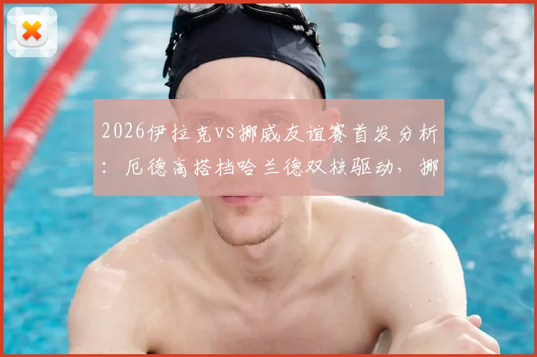 2026伊拉克vs挪威友谊赛首发分析：厄德高搭档哈兰德双核驱动，挪威队能否大胜？附全场直播链接与比分预测