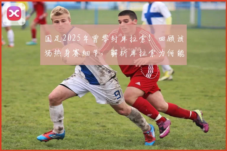 国足2025年曾零封库拉索！回顾该场热身赛细节，解析库拉索为何能破德国大门