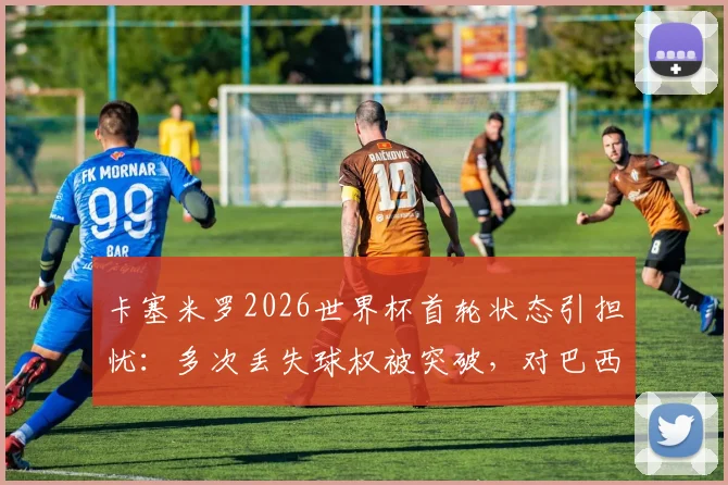 卡塞米罗2026世界杯首轮状态引担忧:多次丢失球权被突破,对巴西队中场影响几何?