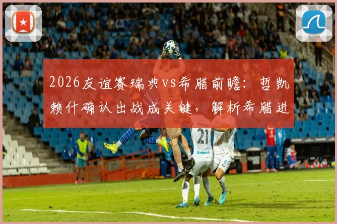 2026友谊赛瑞典vs希腊前瞻：哲凯赖什确认出战成关键，解析希腊进攻哑火困局与胜负预测