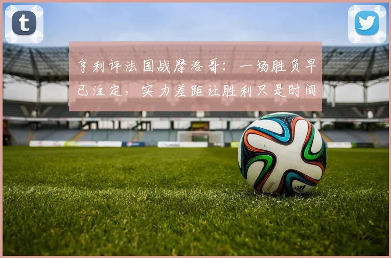 亨利评法国战摩洛哥：一场胜负早已注定，实力差距让胜利只是时间问题