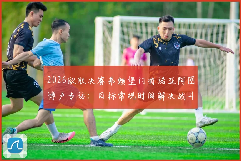 2026欧联决赛弗赖堡门将诺亚阿图博卢专访：目标常规时间解决战斗，点球预案同样充分