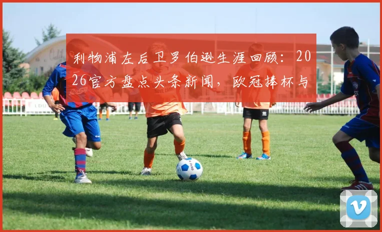 利物浦左后卫罗伯逊生涯回顾：2026官方盘点头条新闻，欧冠捧杯与极限冲刺经典瞬间全解析