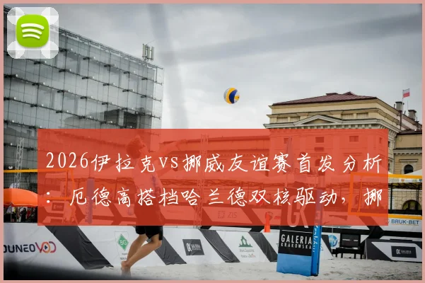 2026伊拉克vs挪威友谊赛首发分析：厄德高搭档哈兰德双核驱动，挪威队能否大胜？附全场直播链接与比分预测