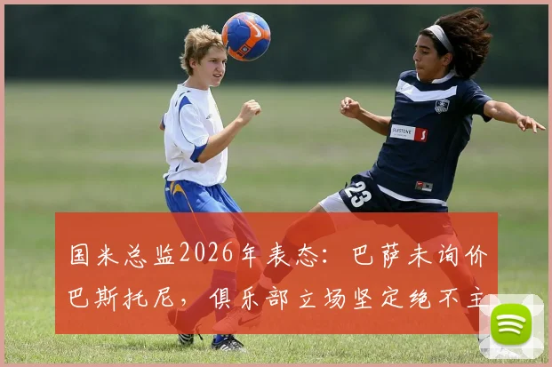 国米总监2026年表态:巴萨未询价巴斯托尼,俱乐部立场坚定绝不主动出售
