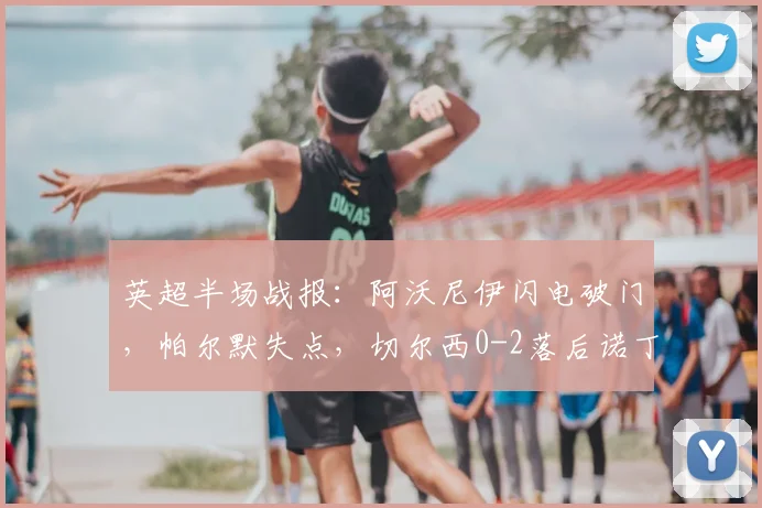 英超半场战报：阿沃尼伊闪电破门，帕尔默失点，切尔西0-2落后诺丁汉森林，新援德里重伤离场