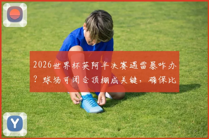 2026世界杯英阿半决赛遇雷暴咋办?球场可闭合顶棚成关键,确保比赛不受天气影响