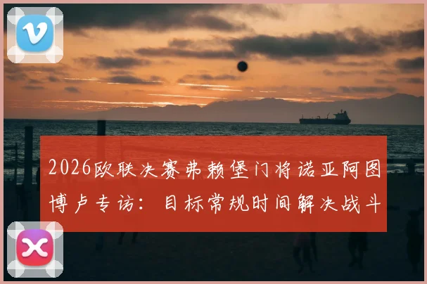 2026欧联决赛弗赖堡门将诺亚阿图博卢专访：目标常规时间解决战斗，点球预案同样充分