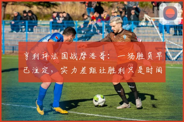 亨利评法国战摩洛哥：一场胜负早已注定，实力差距让胜利只是时间问题