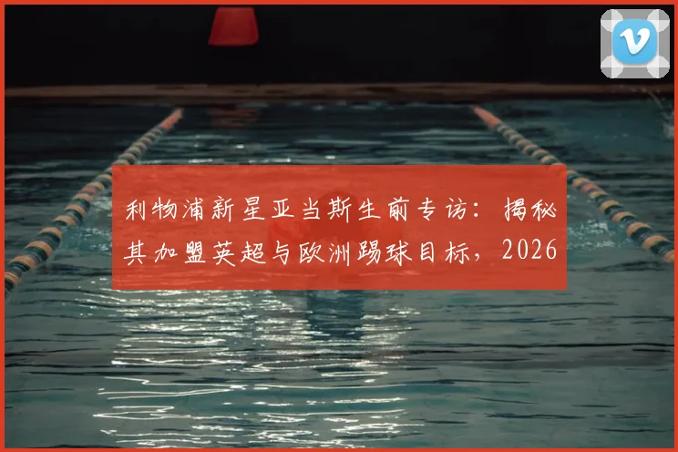 利物浦新星亚当斯生前专访：揭秘其加盟英超与欧洲踢球目标，2026年足球生涯规划