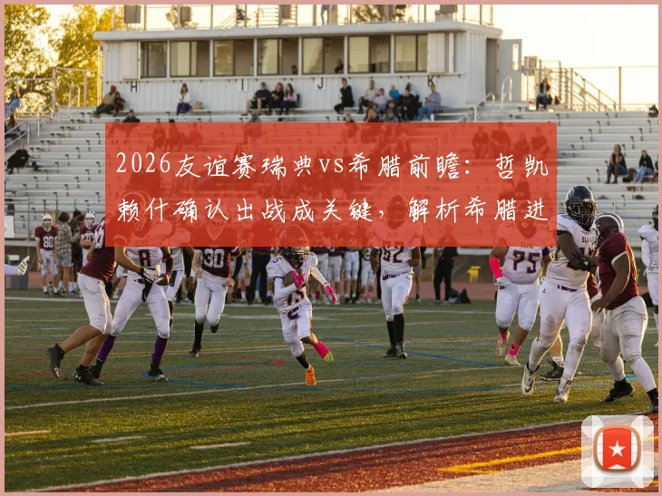 2026友谊赛瑞典vs希腊前瞻:哲凯赖什确认出战成关键,解析希腊进攻哑火困局与胜负预测