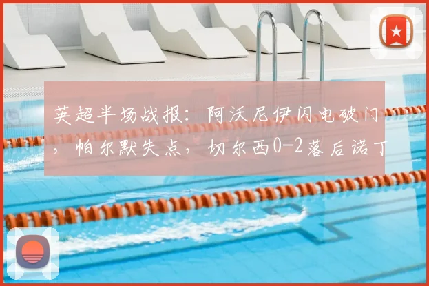 英超半场战报：阿沃尼伊闪电破门，帕尔默失点，切尔西0-2落后诺丁汉森林，新援德里重伤离场