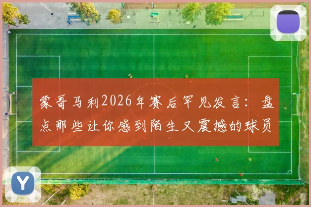 蒙哥马利2026年赛后罕见发言:盘点那些让你感到陌生又震撼的球员职业生涯时刻