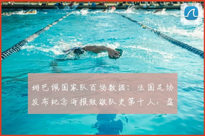 姆巴佩国家队百场数据：法国足协发布纪念海报致敬队史第十人，盘点其100场历程与比赛意义
