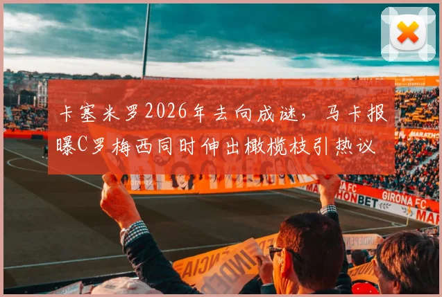 卡塞米罗2026年去向成谜,马卡报曝C罗梅西同时伸出橄榄枝引热议