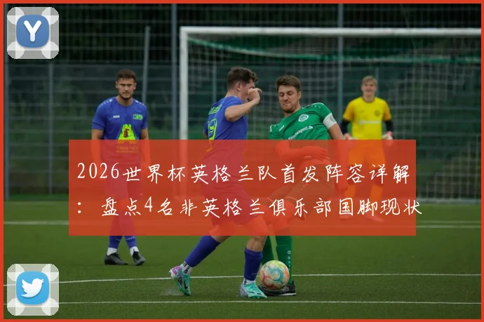2026世界杯英格兰队首发阵容详解：盘点4名非英格兰俱乐部国脚现状与国家队人才外流问题