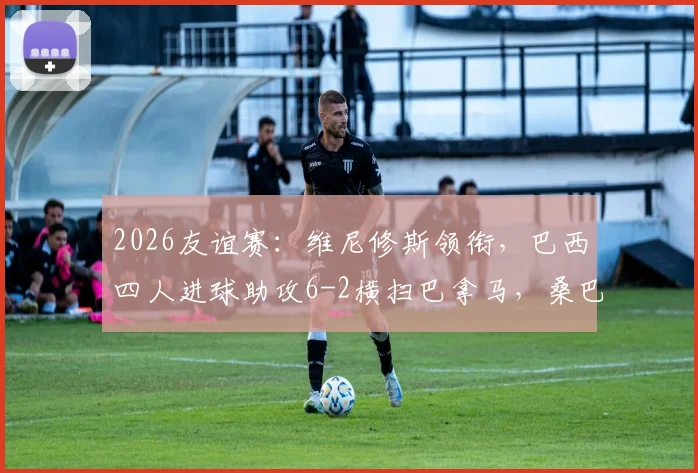 2026友谊赛：维尼修斯领衔，巴西四人进球助攻6-2横扫巴拿马，桑巴军团火力全开