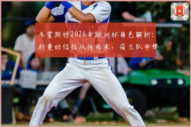 韦霍斯特2026年欧洲杯角色解析：科曼的信任从何而来，荷兰队中锋位置深度与战术目标全览