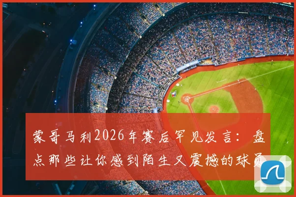 蒙哥马利2026年赛后罕见发言：盘点那些让你感到陌生又震撼的球员职业生涯时刻