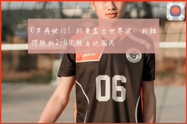 C罗再破门!科曼轰出世界波,利雅得胜利2-0完胜吉达国民