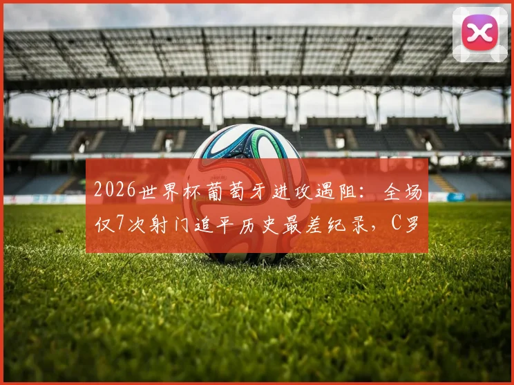 2026世界杯葡萄牙进攻遇阻:全场仅7次射门追平历史最差纪录,C罗时代战术短板引深思