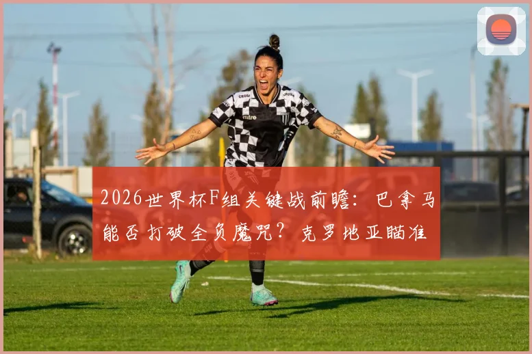 2026世界杯F组关键战前瞻：巴拿马能否打破全负魔咒？克罗地亚瞄准小组出线名额