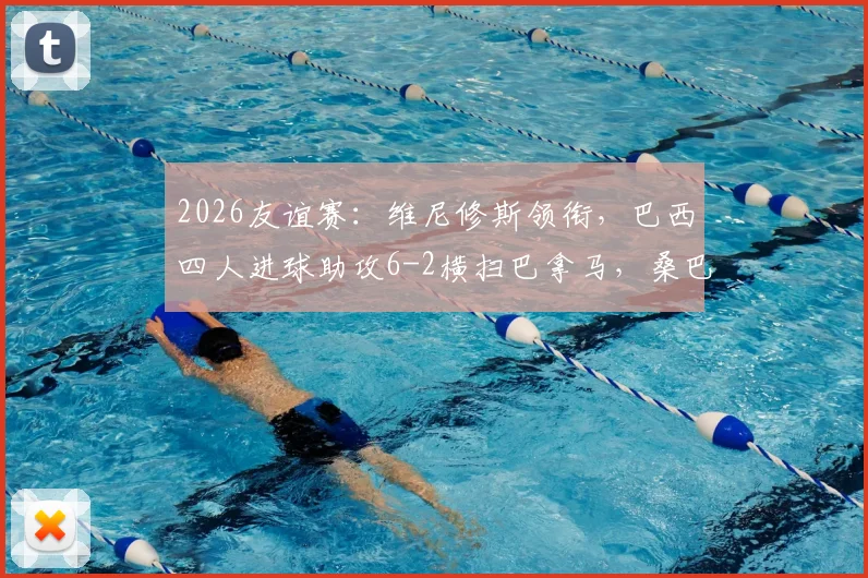 2026友谊赛:维尼修斯领衔,巴西四人进球助攻6-2横扫巴拿马,桑巴军团火力全开
