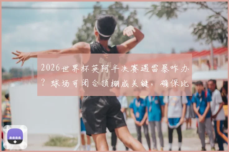 2026世界杯英阿半决赛遇雷暴咋办？球场可闭合顶棚成关键，确保比赛不受天气影响
