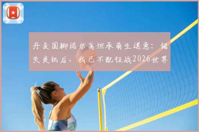 丹麦国脚诺尔高坦承萌生退意:错失良机后,我已不配征战2026世界杯