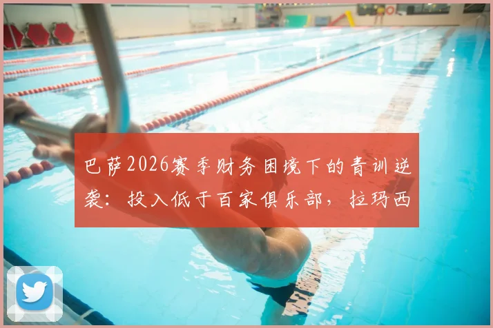 巴萨2026赛季财务困境下的青训逆袭：投入低于百家俱乐部，拉玛西亚如何支撑西甲与欧冠双线作战？
